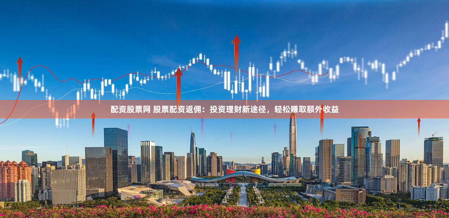配资股票网 股票配资返佣：投资理财新途径，轻松赚取额外收益